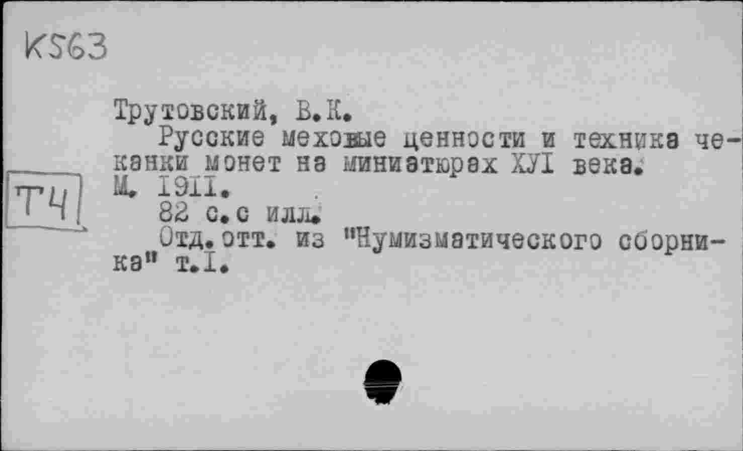 ﻿K%3
тч
Трутовский, В, К.
Русские мехоше ценности и техника чеканки монет на миниатюрах ХУІ века.
М. I9XI»
8В с. с илл»
Отд. отт. из ’’Нумизматического сборника" т.1.